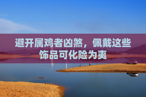 避开属鸡者凶煞，佩戴这些饰品可化险为夷