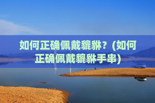 如何正确佩戴貔貅？(如何正确佩戴貔貅手串)
