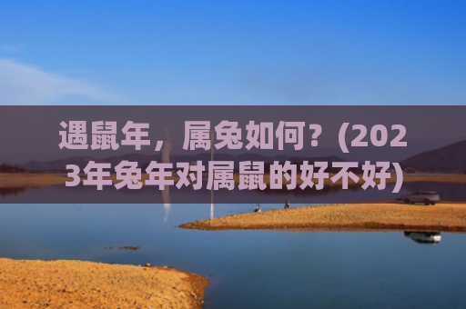 遇鼠年，属兔如何？(2023年兔年对属鼠的好不好)