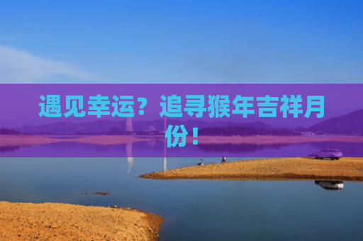 遇见幸运？追寻猴年吉祥月份！