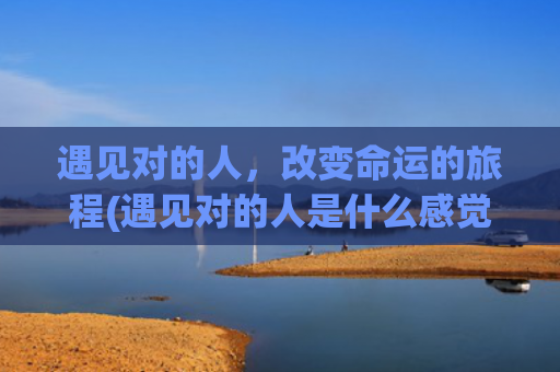 遇见对的人，改变命运的旅程(遇见对的人是什么感觉)
