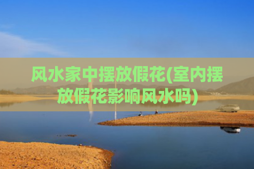 风水家中摆放假花(室内摆放假花影响风水吗)