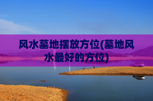 风水墓地摆放方位(墓地风水最好的方位)