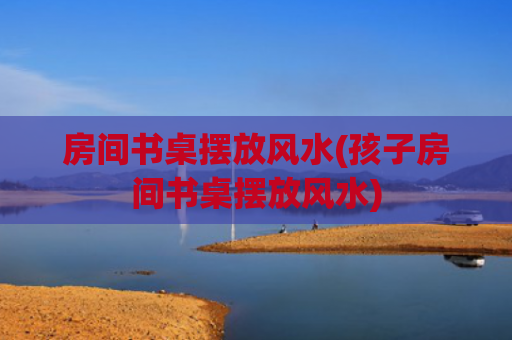 房间书桌摆放风水(孩子房间书桌摆放风水)