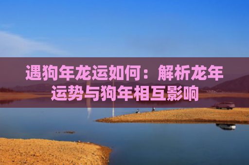 遇狗年龙运如何：解析龙年运势与狗年相互影响