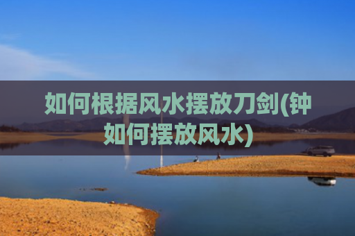 如何根据风水摆放刀剑(钟如何摆放风水)