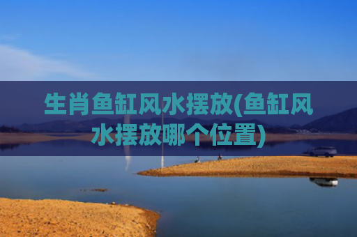 生肖鱼缸风水摆放(鱼缸风水摆放哪个位置)