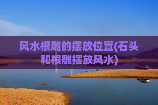 风水根雕的摆放位置(石头和根雕摆放风水)