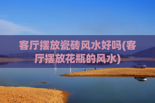客厅摆放瓷砖风水好吗(客厅摆放花瓶的风水)