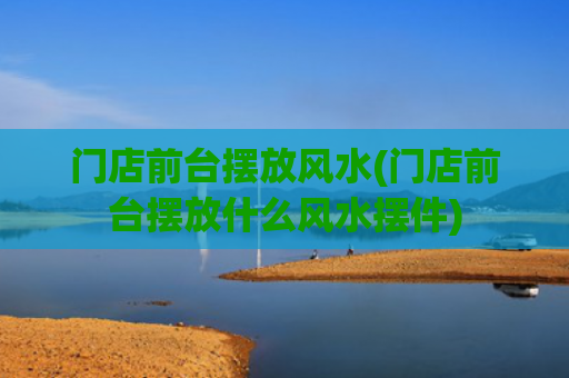 门店前台摆放风水(门店前台摆放什么风水摆件)