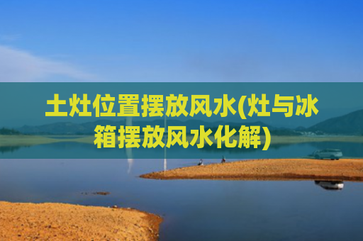 土灶位置摆放风水(灶与冰箱摆放风水化解)