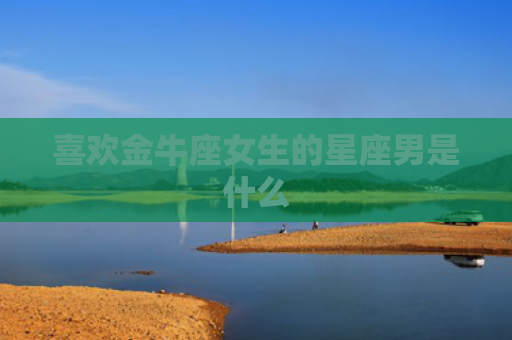 喜欢金牛座女生的星座男是什么