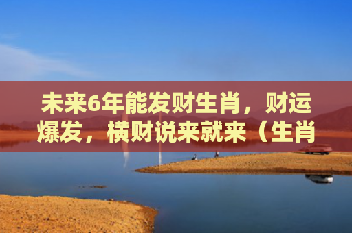 未来6年能发财生肖，财运爆发，横财说来就来（生肖横财财运）