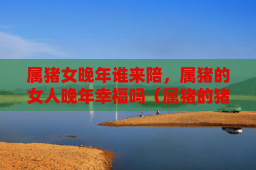 属猪女晚年谁来陪，属猪的女人晚年幸福吗（属猪的猪女晚年）