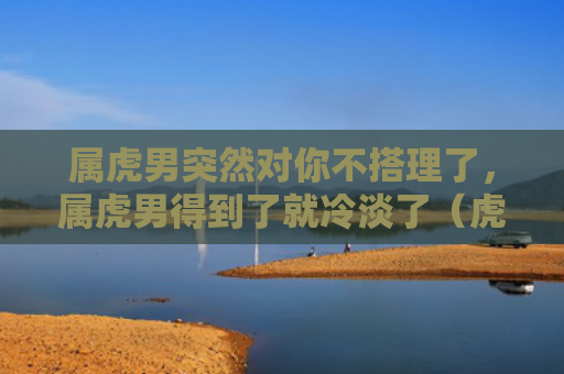 属虎男突然对你不搭理了，属虎男得到了就冷淡了（虎男淡了你不）
