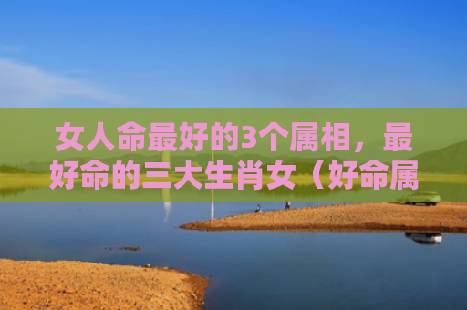 女人命最好的3个属相，最好命的三大生肖女（好命属相生肖）