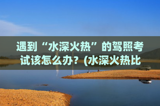遇到“水深火热”的驾照考试该怎么办？(水深火热比喻什么)
