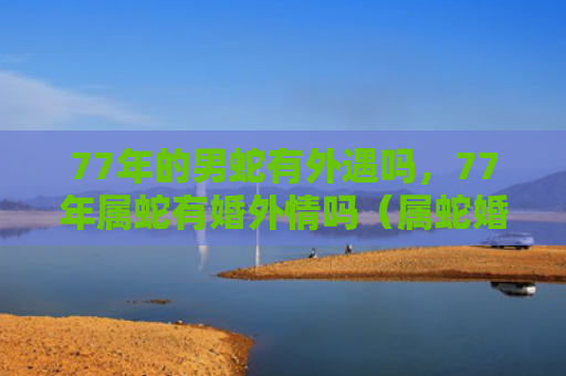 77年的男蛇有外遇吗，77年属蛇有婚外情吗（属蛇婚外情外遇）