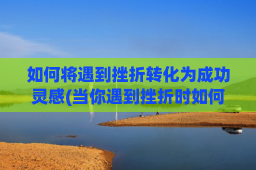 如何将遇到挫折转化为成功灵感(当你遇到挫折时如何解决)