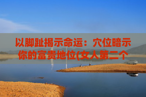 以脚趾揭示命运：穴位暗示你的富贵地位(女人第二个脚趾长命运)