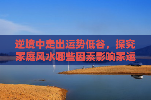 逆境中走出运势低谷，探究家庭风水哪些因素影响家运