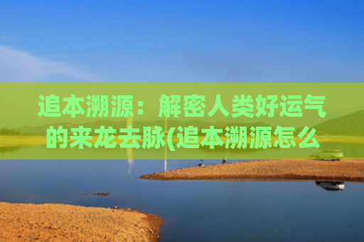 追本溯源：解密人类好运气的来龙去脉(追本溯源怎么读)