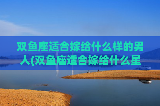 双鱼座适合嫁给什么样的男人(双鱼座适合嫁给什么星座)