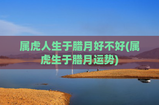 属虎人生于腊月好不好(属虎生于腊月运势)