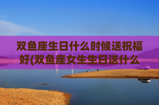 双鱼座生日什么时候送祝福好(双鱼座女生生日送什么) 双鱼座生日什么时候送祝福好(双鱼座女生生日送什么)