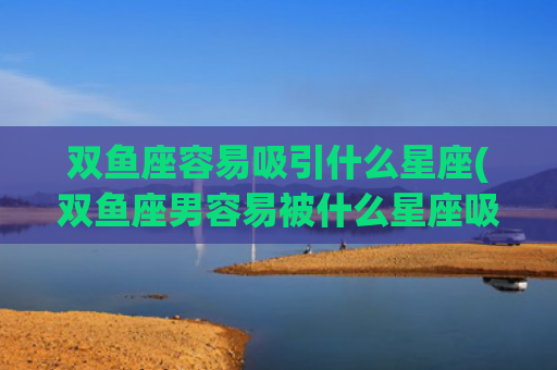 双鱼座容易吸引什么星座(双鱼座男容易被什么星座吸引) 双鱼座容易吸引什么星座(双鱼座男容易被什么星座吸引)