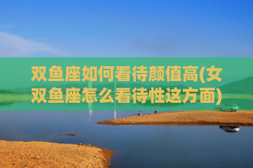 双鱼座如何看待颜值高(女双鱼座怎么看待性这方面)