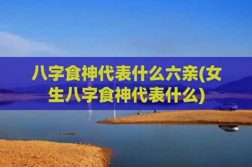 八字食神代表什么六亲(女生八字食神代表什么)