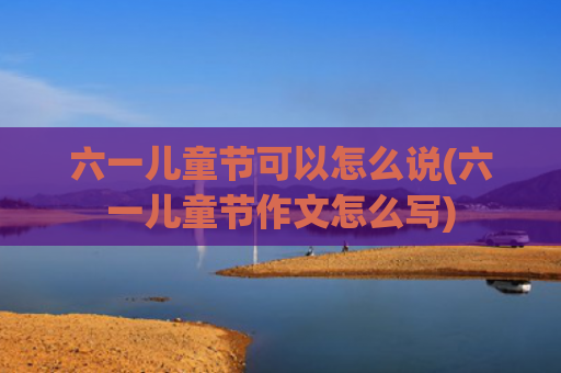六一儿童节可以怎么说(六一儿童节作文怎么写)