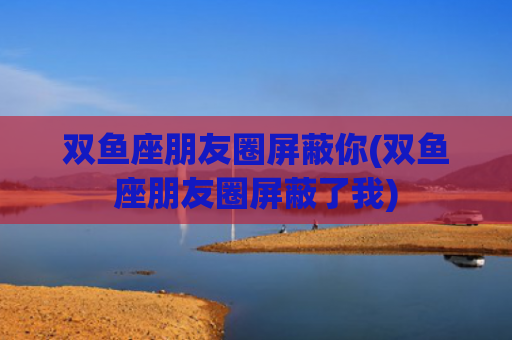 双鱼座朋友圈屏蔽你(双鱼座朋友圈屏蔽了我)