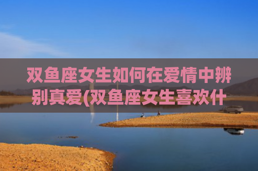 双鱼座女生如何在爱情中辨别真爱(双鱼座女生喜欢什么礼物)