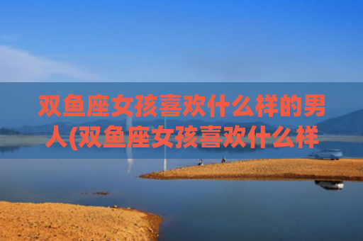 双鱼座女孩喜欢什么样的男人(双鱼座女孩喜欢什么样的人)