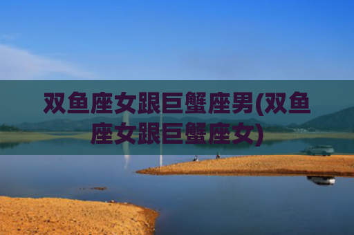 双鱼座女跟巨蟹座男(双鱼座女跟巨蟹座女)