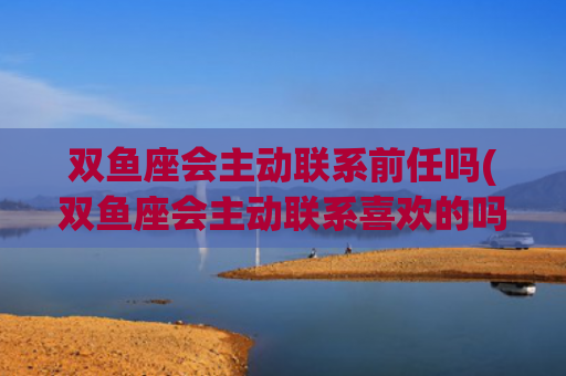 双鱼座会主动联系前任吗(双鱼座会主动联系喜欢的吗?)