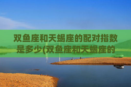 双鱼座和天蝎座的配对指数是多少(双鱼座和天蝎座的友情)