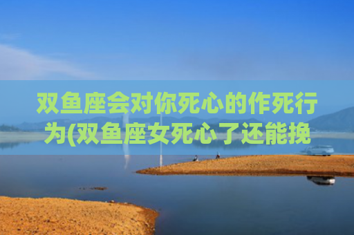 双鱼座会对你死心的作死行为(双鱼座女死心了还能挽回吗)