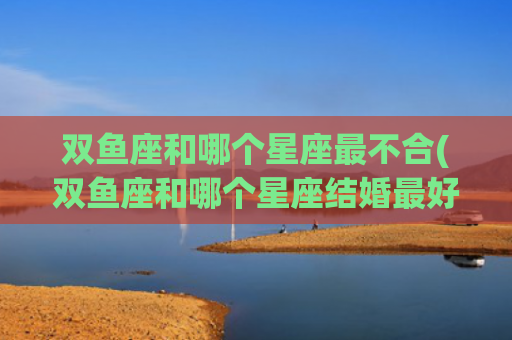 双鱼座和哪个星座最不合(双鱼座和哪个星座结婚最好)