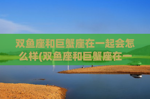 双鱼座和巨蟹座在一起会怎么样(双鱼座和巨蟹座在一起的几率是多少)