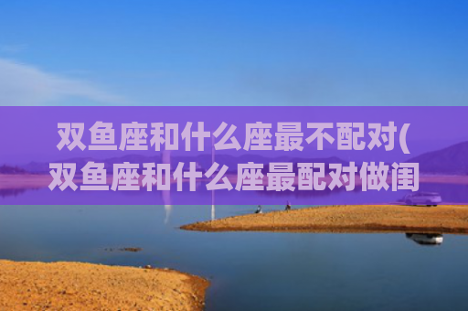 双鱼座和什么座最不配对(双鱼座和什么座最配对做闺蜜)