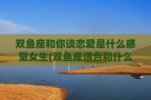双鱼座和你谈恋爱是什么感觉女生(双鱼座适合和什么星座谈恋爱)