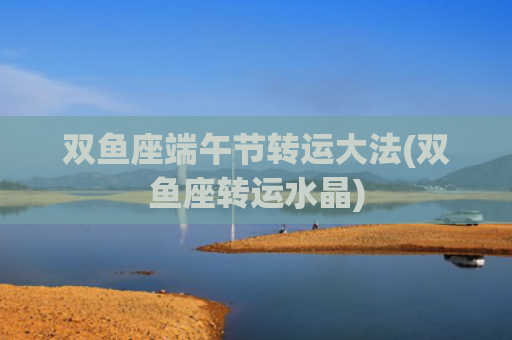 双鱼座端午节转运大法(双鱼座转运水晶)