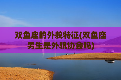 双鱼座的外貌特征(双鱼座男生是外貌协会吗)
