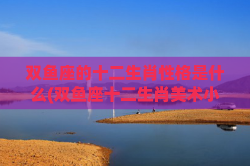 双鱼座的十二生肖性格是什么(双鱼座十二生肖美术小娃娃) 双鱼座的十二生肖性格是什么(双鱼座十二生肖美术小娃娃)