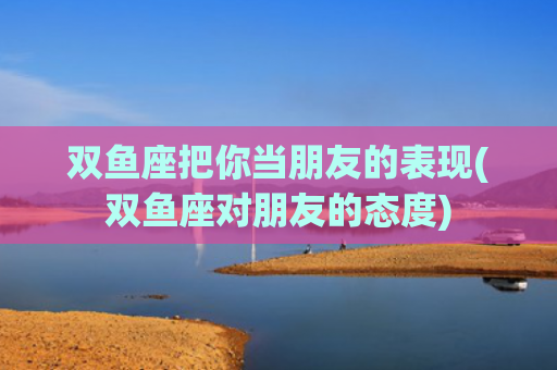 双鱼座把你当朋友的表现(双鱼座对朋友的态度)
