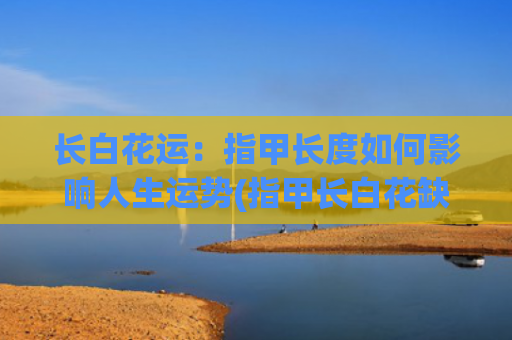 长白花运：指甲长度如何影响人生运势(指甲长白花缺什么)