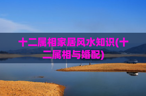 十二属相家居风水知识(十二属相与婚配)